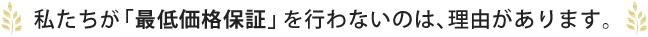 私たちが「最低価格保証」を行わないのは、理由があります。